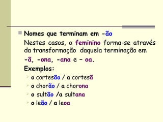  Nomes que terminam em -ão
 Nestes casos, o feminino forma-se através
 da transformação  daquela terminação em
 -ã, -ona, -ana e – oa.
 Exemplos:
  o   cortesão / a cortesã
  o   chorão / a chorona
  o   sultão /a sultana
  o   leão / a leoa
 