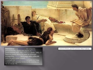 ΟΔΥΣΣΕΙΑΣ — a Odisséia — foi composta,                   Leitura de Homero, por Sir Lawrence Alma-Tadema
provavelmente, alguns anos depois da Ilíada,
possivelmente entre -743 e -713 a. C. (Janko, 1982). O
título do poema deriva do nome do principal
protagonista, Odisseu, herói grego mais conhecido
entre nós pelo nome romano, Ulisses.
A exemplo da Ilíada, a Odisséia se baseia em longa
tradição oral e assumiu forma escrita somente no
fim do século -VI.
 