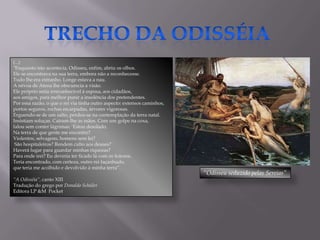 (...)
"Enquanto isto acontecia, Odisseu, enfim, abriu os olhos.
Ele se encontrava na sua terra, embora não a reconhecesse.
Tudo lhe era estranho. Longe estava a nau.
A névoa de Atena lhe obscurecia a visão.
Ele próprio seria irreconhecível à esposa, aos cidadãos,
aos amigos, para melhor punir a insolência dos pretendentes.
Por essa razão, o que o rei via tinha outro aspecto: extensos caminhos,
portos seguros, rochas escarpadas, árvores vigorosas.
Erguendo-se de um salto, perdeu-se na contemplação da terra natal.
Insistiam soluças. Caíram-lhe as mãos. Com um golpe na coxa,
falou sem conter lágrimas: „Estou desolado.
Na terra de que gente me encontro?
Violentos, selvagens, homens sem lei?
 São hospitaleiros? Rendem culto aos deuses?
Haverá lugar para guardar minhas riquezas?
Para onde irei? Eu deveria ter ficado lá com os feáceos.
Teria encontrado, com certeza, outro rei façanhudo,
que teria me acolhido e devolvido à minha terra”.
                                                                          “Odisseu seduzido pelas Sereias”
“A Odisséia”, canto XIII
Tradução do grego por Donaldo Schüler
Editora LP &M Pocket
 