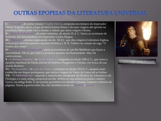 I - “A Eneida”, do poeta romano Virgílio Maron, composta nos tempos do imperador
Otávio Augusto, narra a fuga do heroi troiano Enéas e de suas viagens até aportar na
península itálica, onde viria a fundar a cidade que daria origem à Roma.
II - “Balada de Rolando”, de autor anônimo, do século IX d. C. Narra as aventuras de
Rolando, um dos paladinos do Imperador Carlos Magno.
III - “Beowulf”, poema anglo-saxão do séc. XI d.C. que deu origem à Literatura Inglesa.
Influenciou definitivamente o escritor britânico J. R. R. Tolkien na criação da saga “O
Senhor dos Anéis”.
IV - “A Epopéia de Gilgamesh”, narra as aventuras de um Rei Babilônio que busca a
imortalidade. Diz-se que esta é a primeira epopéia da Humanidade. Mas, há
controvérsias.
V - A Divina Comédia”, de Dante Alighieri, composta no século XIII d. C., que narra a
epopéia espiritual de Dante através do Inferno, Purgatório e Paraíso, em busca de sua      O herói anglo-saxão Beowulf
amada Beatrice.
VI - “Os Lusíadas”, de Luís de Camões, composta no século XVI d. C., epopeia mais
conhecida em língua portuguesa, que narra a viagem de Vasco da Gama até as Índias.
VII - “O Mâhabhârata”, segundo a maioria dos estudiosos da História da Literatura e da
Filologia, é a mais antiga epopeia já escrita. Atribui-se sua autoria ao poeta e místico
Vyâsa, na antiga Índia. É um poema grandioso em dezoito volumes, contento milhares de
páginas. Narra a guerra entre dos clãs (famílias) rivais, os Pândava e Kûrava.
 