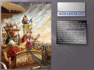 O Mâhabhârata (devanágari:              ,
translit. Mahābhārata), é um dos dois
maiores épicos clássicos da Índia,
juntamente com o Ramâyana. Sua autoria
é atribuída a Krishna Dvapayana Vyasa. O
texto é monumental, com mais de 74.000
versos em sânscrito, e mais de 1,8
milhões de palavras; se o Harivamsa for
incluído como sendo anexo e parte da
obra, chega-se a um total de 90.000
versos, compondo o maior volume de
texto numa única obra humana.
 
