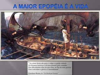 “As coisas fáceis são para o vulgo e a gente comum.
Os Homens heróicos e divinos passam pelo caminho
Das dificuldades afim de que estas, ao fim de suas provas,
Lhes concedam a glória e a imortalidade”.

Giordano Bruno, in “Os Heróicos Furores”
 