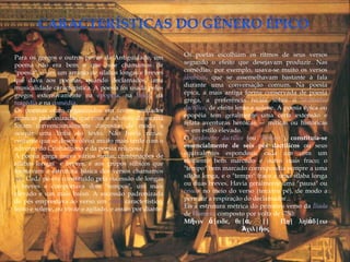 Para os gregos e outros povos da Antiguidade, um          Os poetas escolhiam os ritmos de seus versos
poema não era bem o que hoje chamamos de                  segundo o efeito que desejavam produzir. Nas
"poesia", e sim um arranjo de sílabas longas e breves     comédias, por exemplo, usava-se muito os versos
que dava aos poemas, quando declamados, uma               iâmbicos, que se assemelhavam bastante à fala
musicalidade característica. A poesia foi usada pelos     durante uma conversação comum. Na poesia
gregos extensivamente na epopéia, na lírica, na           épica, a mais antiga forma conservada de poesia
tragédia e na comédia.                                    grega, a preferência recaía sobre o hexâmetro
Os poemas eram organizados em versos, unidades            dactílico, de efeito lento e solene. A poesia épica ou
rítmicas padronizadas que com o advento da escrita        epopéia tem geralmente uma certa extensão e
foram convencionalmente dispostas de modo a               relata aventuras heróicas — míticas ou históricas
ocupar uma linha do texto. Não havia rimas,               — em estilo elevado.
costume que se desenvolveu muito mais tarde com o         O hexâmetro dactílico (ou "heróico"), constituía-se
advento do Cristianismo e da poesia religiosa.            essencialmente de seis pés dactílicos ou seus
A poesia grega usava vários metros, combinações de        equivalentes espondeus, cada um com um
sílabas longas e breves, e aos grupos silbicos que        elemento bem marcado e outro mais fraco; o
formavam a estrutura básica dos versos chamamos           "tempo" bem marcado correspondia sempre a uma
pés. Cada pé era constituído pela sucessão de longas      sílaba longa, e o "tempo" fraco a uma sílaba longa
e breves e comportava dois "tempos", um mais              ou duas breves. Havia geralmente uma "pausa" ou
elevado e um mais baixo. A sucessão padronizada           cesura no meio do verso (terceiro pé), de modo a
de pés emprestava ao verso um ritmo característico,       permitir a respiração do declamador...
lento e solene, ou vivaz e agitado, e assim por diante.   Eis a estrutura métrica do primeiro verso da Íliada
                                                          de Homero composto por volta de -750:
                                                          Μῆνιν ἄ|ειδε, θε|ά,            ||     Πη| ληϊάδ|εω
                                                                                  Ἀχιλ|ῆος
 