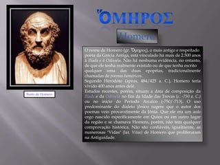 Homero
                  O nome de Homero (gr. Ὅμηρος), o mais antigo e respeitado
                  poeta da Grécia Antiga, está vinculado há mais de 2.500 anos
                  à Ilíada e à Odisséia. Não há nenhuma evidência, no entanto,
                  de que ele tenha realmente existido ou de que tenha escrito
                  qualquer uma das duas epopéias, tradicionalmente
                  chamadas de poemas homéricos.
                  Segundo Heródoto (aprox. 484/425 a. C.), Homero teria
                  vivido 400 anos antes dele.
                  Estudos recentes, porém, situam a data de composição da
Busto de Homero
                  Ilíada e da Odisséia no fim da Idade das Trevas (c. -750 a. C.)
                  ou no início do Período Arcaico (-750/-713). O uso
                  predominante do dialeto jônico sugere que o autor dos
                  poemas veio provavelmente da Jônia. Que ele era um aedo
                  cego nascido especificamente em Quios ou em outro lugar
                  da região e se chamava Homero, porém, não tem qualquer
                  comprovação histórica. Não são confiáveis, igualmente, as
                  numerosas "Vidas" (lat. Vitae) de Homero que proliferaram
                  na Antiguidade.
 