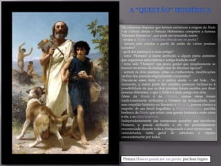 Há calorosas disputas que tentam esclarecer a origem da Ilíada
e da Odisséia desde o Período Helenístico compõem a famosa
"Questão Homérica", que pode ser resumida assim:
- seriam a Ilíada e a Odisséia obra de um só poeta?
- teriam sido criadas a partir da união de vários poemas
isolados?
- qual dos poemas é o mais antigo?
- seria "Homero" o nome atribuído a algum poeta anônimo
que organizou uma extensa e antiga tradição oral?
- teria sido "Homero" um poeta genial que simplesmente se
baseou em temas da tradição oral de diversas épocas?
- seriam os dois poemas, como os conhecemos, modificações
tardias dos poemas originalmente compostos?
Discute-se esses itens — e outros ainda — até hoje... No
momento, a maior parte dos eruditos parecem inclinar-se à
possibilidade de que os dois poemas foram escritos por duas
pessoas diferentes, e que a Ilíada é o mais antigo dos dois.
Além da Ilíada e da Odisséia, outras obras foram
tradicionalmente atribuídas a Homero na Antiguidade, mas
sem respaldo histórico ou literário: o Margites, poema cômico a
respeito de um herói trapalhão; a Batracomiomaquia, paródia
burlesca da Ilíada que relata uma guerra fantástica entre ratos
e rãs, e os hinos homéricos.
Independentemente das numerosas questões que envolvem
Homero, a poesia atribuída a ele foi profundamente
reverenciada durante toda a Antiguidade e seus versos eram
considerados fonte geral de sabedoria e citados
constantemente por todos.




 Pintura Homero guiado por um garoto, por Jean Ingres
 