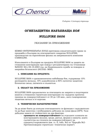 1
Съдържа: 4 (четири) страници
ОГНЕЗАЩИТНА НАБЪБВАЩА БОЯ
NULLIFIRE S606
УКАЗАНИЯ ЗА ПРИЛОЖЕНИЕ
КЕМКО ИНТЕРНЕШЪНЪЛ ЕООД притежава изключителните права за
продажба в България на огнезащитните покрития NULLIFIRE,
производство на европейския филиал на американската компания
CARBOLINE.
Използването в България на продукта NULLIFIRE S606 за защита на
стоманени конструкции при пожар е регламентирано със Становище
№ПОПС 861/30.10.2003 год. на Националната служба за пожарна и
аварийна безопасност (НСПАБ- МВР).
1. ОПИСАНИЕ НА ПРОДУКТА
NULLIFIRE S606 е еднокомпонентна набъбваща боя, съдържаща 10%
разтворител (ксилол), 10% алкилбензени и 80% патентно защитени
безопасни смоли, пигменти и пълнители.
2. ОБЛАСТ НА ПРИЛОЖЕНИЕ
NULLIFIRE S606 предназначен за огнезащита на закрити и полуоткрити
(навеси ) стоманени строителни конструкции със зададена проектна
граница на пожароустойчивост от 30 до 120 мин., като същевременно
защитава метала и от корозия.
3. ТЕХНИЧЕСКИ ХАРАКТЕРИСТИКИ
За да може боята да изпълни огнезащитната си функция е задължително
тя да бъде нанесена с необходимата дебелина на сухия филм (DFT). Тази
дебелина зависи от стойностите на два фактора:
- границата на пожароустойчивост на отделните елементи на
конструкцията (колони, греди, ригели, ферми) в минути, която
съответства на степента на пожароустойчивост на
сградата/съоръжението (вж. гл. II, табл. №2 от “Наредба №2-
Противопожарни строително- технически норми”)
 