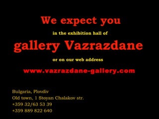 We expect you
in the exhibition hall of

gallery Vazrazdane
or on our web address

www.vazrazdane-gallery.com
Bulgaria, Plovdiv
Old town, 1 Stoyan Chalakov str.
+359 32/63 53 39
+359 889 822 640

 