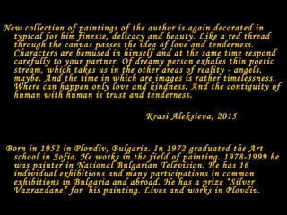 New collection of paintings of the author is again decorated in
typical for him finesse, delicacy and beauty. Like a red thread
through the canvas passes the idea of love and tenderness.
Characters are bemused in himself and at the same time respond
carefully to your partner. Of dreamy person exhales thin poetic
stream, which takes us in the other areas of reality - angels,
maybe. And the time in which are images is rather timelessness.
Where can happen only love and kindness. And the contiguity of
human with human is trust and tenderness.
Krasi Aleksieva, 2015
Born in 1952 in Plovdiv, Bulgaria. In 1972 graduated the Art
school in Sofia. He works in the field of painting. 1978-1999 he
was painter in National Bulgarian Television. He has 16
individual exhibitions and many participations in common
exhibitions in Bulgaria and abroad. He has a prize “Silver
Vazrazdane” for his painting. Lives and works in Plovdiv.
 