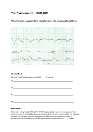 Year 5 Assessment– 30.03.2021
This is the Cardiotocography (CTG) trace of a mother who is in active phase of labour
QuestionNo. 1
MentionFOUR (4) observationsinthe CTG (4 marks)
(a)
(b)
(c )
(d)
QuestionNo.2
What isthe interpretationof thisCTG? CTG findingis normal,presence of earlydeceleration
whichIs normal as fetal headundergocompressionduringdescentinactive labourandresulting
increase inintracranial pressure,causingstretchof baroreceptorleadingto increase in
parasympatheticspathwaythatinthe endcause bradycardia(deceleration) (2 marks)
 