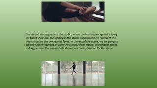The second scene goes into the studio, where the female protagonist is tying
her ballet shoes up. The lighting in the studio is monotone, to represent the
bleak situation the protagonist faces. In the rest of the scene, we are going to
use shots of her dancing around the studio, rather rigidly, showing her stress
and aggression. The screenshots shown, are the inspiration for this scene.
 