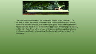 The third scene transitions into, the protagonist dancing in her ‘free space’. The
location of choice is still being finalised but with Dunston Common and Caistor St
Edmund as potential locations, due to their open spaces. We want the open space
to represent her freedom and liberation from oppression. The dancing in this scene,
will be more fluid. There will be a range of long shots, and close ups to emphasise
the freedom and fluidity of her dancing. The lighting will be bright to signify her
happiness.
 