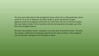 The next scene takes place in the protagonists house; where she is sitting watching a dance
recital on TV. As she is doing this, her father walks in, drunk and abusive. He gets
aggressive with the protagonist and throws her to the floor. She sits on the floor crying as
the scene fades to black. It then transitions into the morning where she wakes up on the
floor with smudged makeup.
She hears the letterbox shutter, making her run to the door to check for a letter. The letter
she receives, notifies her of not being accepted into her dance academy. The protagonist
runs out the door, and goes to her free place to dance.
 