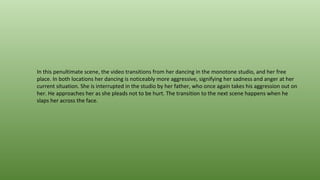 In this penultimate scene, the video transitions from her dancing in the monotone studio, and her free
place. In both locations her dancing is noticeably more aggressive, signifying her sadness and anger at her
current situation. She is interrupted in the studio by her father, who once again takes his aggression out on
her. He approaches her as she pleads not to be hurt. The transition to the next scene happens when he
slaps her across the face.
 