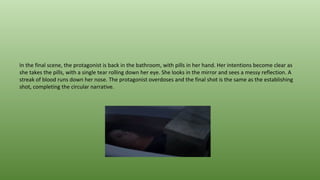 In the final scene, the protagonist is back in the bathroom, with pills in her hand. Her intentions become clear as
she takes the pills, with a single tear rolling down her eye. She looks in the mirror and sees a messy reflection. A
streak of blood runs down her nose. The protagonist overdoses and the final shot is the same as the establishing
shot, completing the circular narrative.
 
