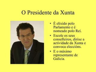O Presidente da Xunta É elixido polo Parlamento e é nomeado polo Rei. Escole os seus conselleiros, dirixe a actividade da Xunta e convoca eleccións. E o máximo representante de Galicia. 