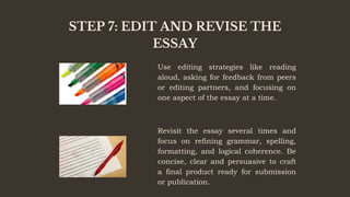 STEP 7: EDIT AND REVISE THE
ESSAY
Use editing strategies like reading
aloud, asking for feedback from peers
or editing partners, and focusing on
one aspect of the essay at a time.
Revisit the essay several times and
focus on refining grammar, spelling,
formatting, and logical coherence. Be
concise, clear and persuasive to craft
a final product ready for submission
or publication.
 