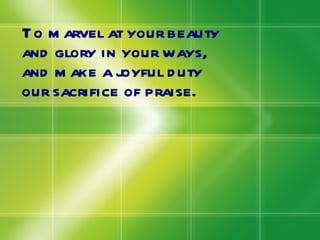 To marvel at your beauty and glory in your ways, and make a joyful duty our sacrifice of praise. 