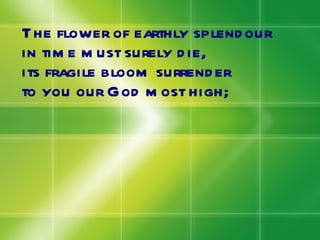 The flower of earthly splendour in time must surely die, its fragile bloom surrender  to you our God most high; 