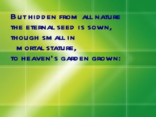 But hidden from all nature the eternal seed is sown, though small in  mortal stature, to heaven’s garden grown: 