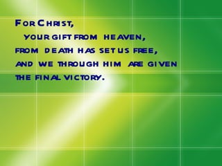 For Christ,  your gift from heaven, from death has set us free, and we through him are given the final victory. 