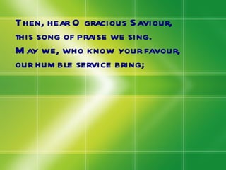 Then, hear O gracious Saviour, this song of praise we sing. May we, who know your favour, our humble service bring; 