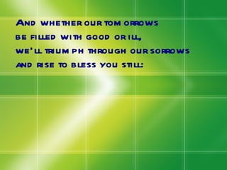 And whether our tomorrows be filled with good or ill, we’ll triumph through our sorrows and rise to bless you still: 