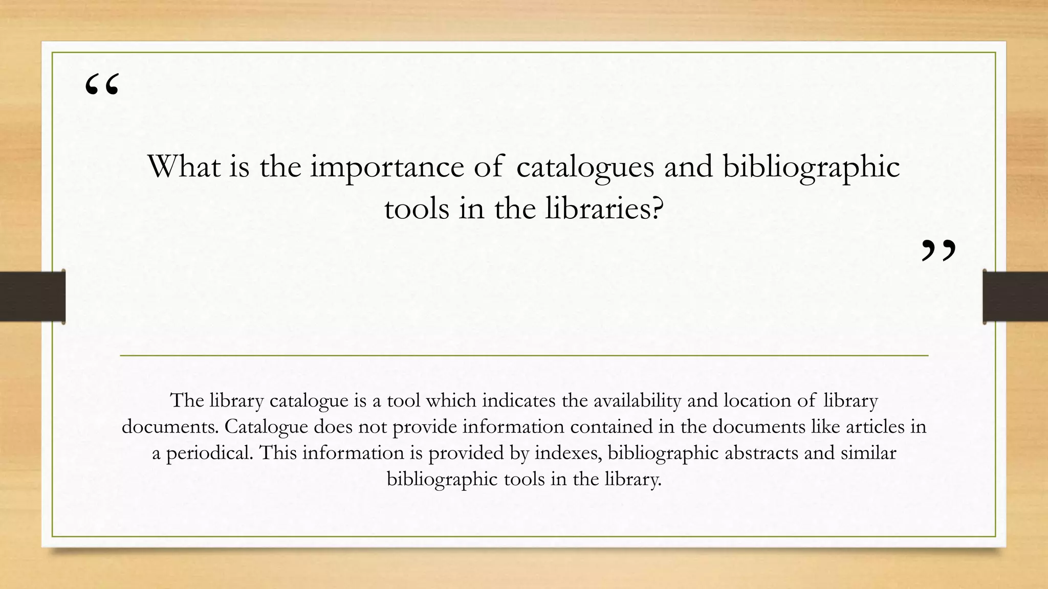 “
”
What is the importance of catalogues and bibliographic
tools in the libraries?
The library catalogue is a tool which indicates the availability and location of library
documents. Catalogue does not provide information contained in the documents like articles in
a periodical. This information is provided by indexes, bibliographic abstracts and similar
bibliographic tools in the library.
 