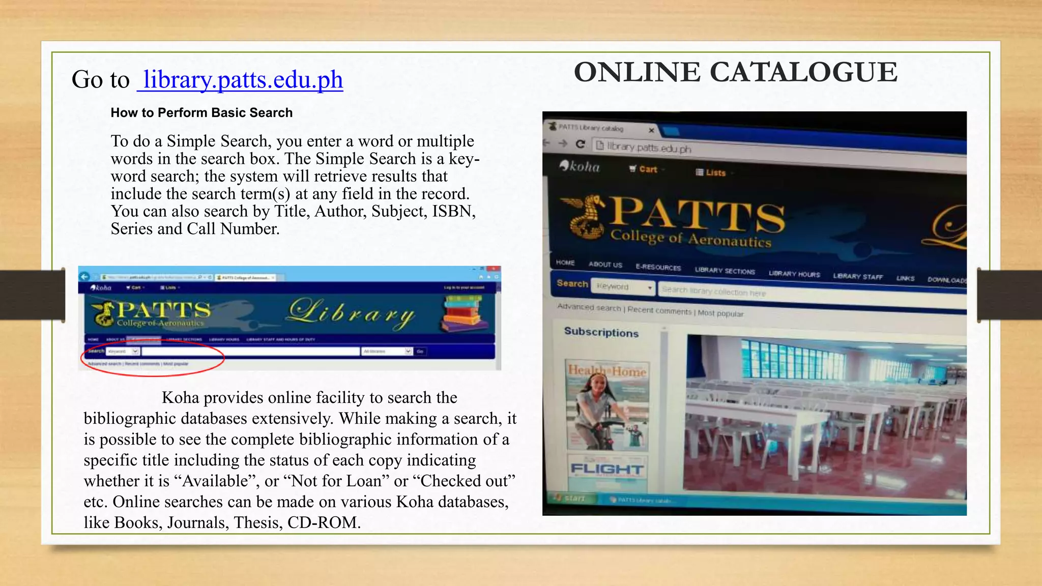 ONLINE CATALOGUEGo to library.patts.edu.ph
How to Perform Basic Search
To do a Simple Search, you enter a word or multiple
words in the search box. The Simple Search is a key-
word search; the system will retrieve results that
include the search term(s) at any field in the record.
You can also search by Title, Author, Subject, ISBN,
Series and Call Number.
Koha provides online facility to search the
bibliographic databases extensively. While making a search, it
is possible to see the complete bibliographic information of a
specific title including the status of each copy indicating
whether it is “Available”, or “Not for Loan” or “Checked out”
etc. Online searches can be made on various Koha databases,
like Books, Journals, Thesis, CD-ROM.
 