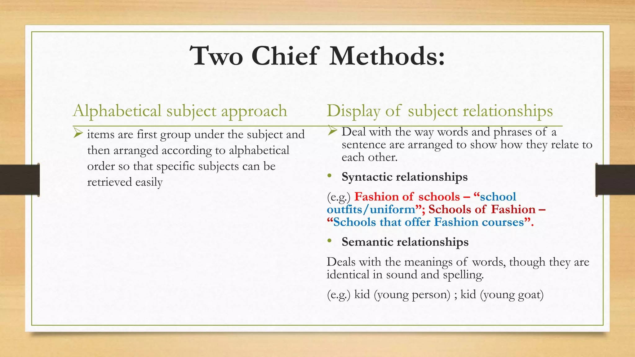 Two Chief Methods:
Alphabetical subject approach
 items are first group under the subject and
then arranged according to alphabetical
order so that specific subjects can be
retrieved easily
Display of subject relationships
 Deal with the way words and phrases of a
sentence are arranged to show how they relate to
each other.
• Syntactic relationships
(e.g.) Fashion of schools – “school
outfits/uniform”; Schools of Fashion –
“Schools that offer Fashion courses”.
• Semantic relationships
Deals with the meanings of words, though they are
identical in sound and spelling.
(e.g.) kid (young person) ; kid (young goat)
 
