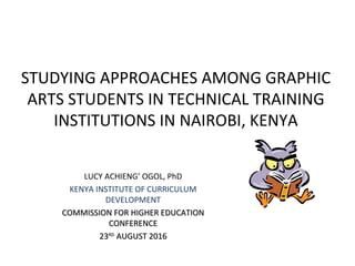 STUDYING APPROACHES AMONG GRAPHIC
ARTS STUDENTS IN TECHNICAL TRAINING
INSTITUTIONS IN NAIROBI, KENYA
LUCY ACHIENG’ OGOL, PhD
KENYA INSTITUTE OF CURRICULUM
DEVELOPMENT
COMMISSION FOR HIGHER EDUCATIONCOMMISSION FOR HIGHER EDUCATION
CONFERENCECONFERENCE
2323RDRD
AUGUST 2016AUGUST 2016
 