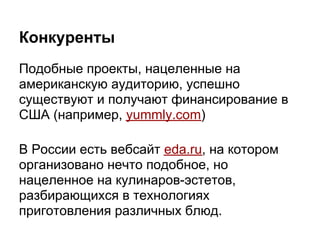 Конкуренты
Подобные проекты, нацеленные на
американскую аудиторию, успешно
существуют и получают финансирование в
США (например, yummly.com)

В России есть вебсайт eda.ru, на котором
организовано нечто подобное, но
нацеленное на кулинаров-эстетов,
разбирающихся в технологиях
приготовления различных блюд.
 