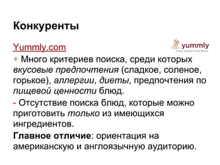Конкуренты
Yummly.com
+ Много критериев поиска, среди которых
вкусовые предпочтения (сладкое, соленое,
горькое), аллергии, диеты, предпочтения по
пищевой ценности блюд.
- Отсутствие поиска блюд, которые можно
приготовить только из имеющихся
ингредиентов.
Главное отличие: ориентация на
американскую и англоязычную аудиторию.
 
