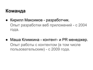 Команда
● Кирилл Максимов - разработчик.
  Опыт разработки веб приложений - с 2004
  года.

● Маша Климкина - контент- и PR менеджер.
  Опыт работы с контентом (в том числе
  пользовательским) - с 2009 года.
 