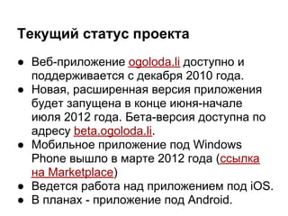 Текущий статус проекта
● Веб-приложение ogoloda.li доступно и
  поддерживается с декабря 2010 года.
● Новая, расширенная версия приложения
  будет запущена в конце июня-начале
  июля 2012 года. Бета-версия доступна по
  адресу beta.ogoloda.li.
● Мобильное приложение под Windows
  Phone вышло в марте 2012 года (ссылка
  на Marketplace)
● Ведется работа над приложением под iOS.
● В планах - приложение под Android.
 