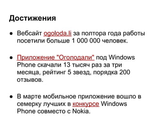 Достижения
● Вебсайт ogoloda.li за полтора года работы
  посетили больше 1 000 000 человек.

● Приложение "Оголодали" под Windows
  Phone скачали 13 тысяч раз за три
  месяца, рейтинг 5 звезд, порядка 200
  отзывов.

● В марте мобильное приложение вошло в
  семерку лучших в конкурсе Windows
  Phone совместо с Nokia.
 