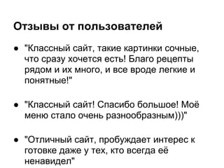 Отзывы от пользователей
● "Классный сайт, такие картинки сочные,
  что сразу хочется есть! Благо рецепты
  рядом и их много, и все вроде легкие и
  понятные!"

● "Классный сайт! Спасибо большое! Моё
  меню стало очень разнообразным)))"

● "Отличный сайт, пробуждает интерес к
  готовке даже у тех, кто всегда её
  ненавидел"
 