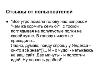 Отзывы от пользователей
● "Всё утро ломала голову над вопросом
  "чем же кормить семью?", с тоской
  поглядывая на полупустые полки на
  своей кухне. В голову ничего не
  приходило...
  Ладно, думаю, пойду спрошу у Яндекса -
  он-то всё знает))... И - о чудо! - натыкаюсь
  на ваш сайт! Две минуты - и полсотни
  идей! Ну ооочень удобно!"
 
