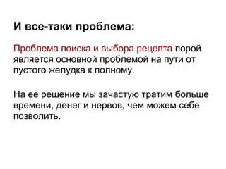 И все-таки проблема:
Проблема поиска и выбора рецепта порой
является основной проблемой на пути от
пустого желудка к полному.

На ее решение мы зачастую тратим больше
времени, денег и нервов, чем можем себе
позволить.
 