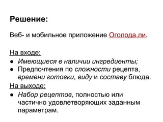 Решение:
Веб- и мобильное приложение Оголода.ли.

На входе:
● Имеющиеся в наличии ингредиенты;
● Предпочтения по сложности рецепта,
  времени готовки, виду и составу блюда.
На выходе:
● Набор рецептов, полностью или
  частично удовлетворяющих заданным
  параметрам.
 