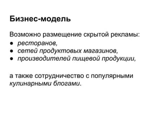 Бизнес-модель
Возможно размещение скрытой рекламы:
● ресторанов,
● сетей продуктовых магазинов,
● производителей пищевой продукции,

а также сотрудничество с популярными
кулинарными блогами.
 