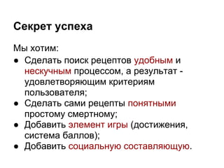 Секрет успеха
Мы хотим:
● Сделать поиск рецептов удобным и
  нескучным процессом, а результат -
  удовлетворяющим критериям
  пользователя;
● Сделать сами рецепты понятными
  простому смертному;
● Добавить элемент игры (достижения,
  система баллов);
● Добавить социальную составляющую.
 