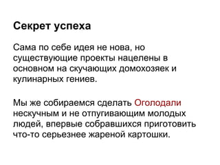 Секрет успеха
Сама по себе идея не нова, но
существующие проекты нацелены в
основном на скучающих домохозяек и
кулинарных гениев.

Мы же собираемся сделать Оголодали
нескучным и не отпугивающим молодых
людей, впервые собравшихся приготовить
что-то серьезнее жареной картошки.
 