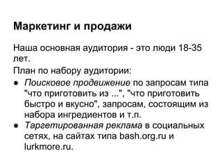 Маркетинг и продажи
Наша основная аудитория - это люди 18-35
лет.
План по набору аудитории:
● Поисковое продвижение по запросам типа
  "что приготовить из ...", "что приготовить
  быстро и вкусно", запросам, состоящим из
  набора ингредиентов и т.п.
● Таргетированная реклама в социальных
  сетях, на сайтах типа bash.org.ru и
  lurkmore.ru.
 