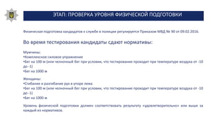 ЭТАП: ПРОВЕРКА УРОВНЯ ФИЗИЧЕСКОЙ ПОДГОТОВКИ
Физическая подготовка кандидатов к службе в полиции регулируется Приказом МВД № 90 от 09.02.2016.
Во время тестирования кандидаты сдают нормативы:
Мужчины:
•Комплексное силовое упражнение
•Бег на 100 м (или челночный бег при условии, что тестирование проходит при температуре воздуха от -10
до -1)
•Бег на 1000 м
Женщины:
•Сгибание и разгибание рук в упоре лежа
•Бег на 100 м (или челночный бег при условии, что тестирование проходит при температуре воздуха от -10
до -1)
•Бег на 1000 м
Уровень физической подготовки должен соответствовать результату «удовлетворительно» или выше за
каждый из нормативов.
 