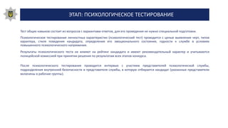 ЭТАП: ПСИХОЛОГИЧЕСКОЕ ТЕСТИРОВАНИЕ
Тест общих навыков состоит из вопросов с вариантами ответов, для его проведения не нужно специальной подготовки.
Психологическое тестирование личностных характеристик (психологический тест) проводится с целью выявление черт, типов
характера, стиля поведения кандидата, определения его эмоционального состояния, годности к службе в условиях
повышенного психологического напряжения.
Результаты психологического теста не влияют на рейтинг кандидата и имеют рекомендательный характер и учитываются
полицейской комиссией при принятии решения по результатам всех этапов конкурса.
После психологического тестирования проводится интервью с участием представителей психологической службы,
подразделения внутренней безопасности и представителя службы, в которую отбирается кандидат (указанные представители
включены в рабочие группы).
 