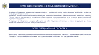 ЭТАП: СПЕЦИАЛЬНАЯ ПРОВЕРКА
В отношении каждого кандидата проводится проверка в отношении ограничений, связанных с принятием на службу в полицию
согласно ЗУ «Про Национальную полицию», ЗУ «О предотвращении коррупции» и ЗУ «Об очищении власти».
Во время собеседования полицейская комиссия общается с кандидатом, изучает предоставленные материалы и результаты
предыдущих этапов конкурса.
Кандидаты, рекомендованные полицейской комиссией, включаются в рейтинге в пределах количества имеющихся вакансий.
Рейтинг строится на результатах тестирования общих навыков, профессионального теста и оценки уровня физической
подготовки кандидатов.
Информация о победителях конкурса публикуется на сайте Национальной полиции не позже следующего дня после
подписания протокола заседания полицейской комиссии.
ЭТАП: СОБЕСЕДОВАНИЕ С ПОЛИЦЕЙСКОЙ КОМИССИЕЙ
 