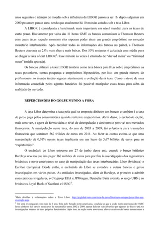 anos seguintes o número de moedas sob a influência da LIBOR passou a ser 16, depois algumas em
2000 passaram para o euro, sendo que atualmente há 10 moedas cotadas sob a taxa Libor.
         A LIBOR é considerada a benchmark mais importante em nível mundial para as taxas de
curto prazo. Diariamente por volta das 11 horas GMT os bancos comunicam à Thomson Reuters
com quais taxas naquele momento eles esperam poder atrair um grande empréstimo no mercado
monetário interbancário. Após recolher todas as informações dos bancos no painel, a Thomson
Reuters desconta as 25% mais altas e mais baixas. Dos 50% restantes é calculada uma média para
se chegar à taxa oficial LIBOR2. Esse método às vezes é chamado de “shaved mean” ou “trimmed
mean” (média aparada).
         Os bancos utilizam a taxa LIBOR também como taxa básica para fixar sobre empréstimos as
taxas posteriores, contas poupança e empréstimos hipotecários, por isso um grande número de
profissionais no mundo inteiro seguem atentamente a evolução desta taxa. Como trata-se de uma
informação concedida pelos agentes bancários foi possível manipular essas taxas para além da
realidade do mercado.


         REPERCUSSÕES DO GOLPE MUNDO A FORA


         A taxa Libor determina a taxa pela qual se empresta dinheiro aos bancos e também é a taxa
de juros paga pelos consumidores quando realizam empréstimos. Além disso, o escândalo expõe,
mais uma vez, e agora de forma tácita o nível de desregulação e descontrole possível nos mercados
financeiros. A manipulação nessa taxa, do ano de 2005 a 2009, foi referência para transações
financeiras que somaram 567 trilhões de euros em 2011. Ao fazer as contas estima-se que uma
manipulação de 0,01% nessas taxas implicaria em um lucro de 5,67 bilhões de euros para os
“espertalhões”.
         O escândalo do Líbor estourou em 27 de junho desse ano, quando o banco britânico
Barclays revelou que iria pagar 360 milhões de euros para por fim às investigações dos reguladores
britânicos e norte-americanos no caso de manipulação das taxas interbancárias Líbor (britânica) e
Euríbor (europeia). Desde então, o escândalo do Líbor se estendeu a outros bancos e gerou
investigações em vários países. As entidades investigadas, além de Barclays, o primeiro a admitir
essas práticas irregulares, o Citigroup EUA e JPMorgan, Deutsche Bank alemão, o suíço UBS e os
britânicos Royal Bank of Scotland e HSBC3.


2
 Mais detalhes e informações sobre a Taxa Líbor: http://pt.global-rates.com/taxa-de-juros/libor/euro-europeu/juros-libor-eur-
overnight.aspx
3
  Em uma investigação com mais de 1 ano, feita pelo Senado norte-americano, concluiu-se que a seção norte-americana do HSBC
lavou dinheiro dos cartéis mexicanos de narcotráfico entre 2002 a 2009, apesar dele ter sido advertido por agentes do fisco e até por
investigações internas de seus próprios funcionários. Após isso, na seção norte americana, altos executivos do banco renunciaram a
 