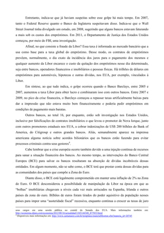 Entretanto, indica-se que já haviam suspeitas sobre esse golpe há mais tempo. Em 2007,
tanto o Federal Reserve quanto o Banco da Inglaterra suspeitavam disso. Indica-se que o Wall
Street Journal tinha divulgado um estudo, em 2008, sugerindo que alguns bancos estavam faturando
a mais sob os custos dos empréstimos. Em 2011, o Departamento de Justiça dos Estados Unidos
começou, por meio do FBI, uma investigação.
         Afinal, no que consiste a fraude da Libor? Essa taxa é informada ao mercado bancário que a
usa como base para a taxa global do empréstimo. Desse modo, os contratos de empréstimos
prevêem, normalmente, o dia exato da incidência dos juros para o pagamento dos mesmos e
qualquer aumento da Libor encarece o custo da quitação dos empréstimos nesse dia determinado,
seja entre bancos, operadores financeiros e imobiliários e pessoas físicas. Há trilhões de dólares em
empréstimos para automóveis, hipotecas e outras dívidas, nos EUA, por exemplo, vinculados à
Libor.
         Em síntese, ao que tudo indica, o golpe ocorreu quando o Banco Barclays, entre 2005 e
2007, aumentou a taxa Libor para obter lucro e combinaram isso com outros bancos. Entre 2007 e
2009, no pico da crise financeira, o Barclays começou a repassar taxas artificialmente baixas para
dar a impressão que não estava muito bem financeiramente e poderia pedir empréstimos em
condições de pagamento mais baratas.
         Outros bancos, ao total 16, por enquanto, estão sob investigação nos Estados Unidos,
inclusive por falsificações de contratos imobiliários o que levou o promotor de Nova Iorque, junto
com outros promotores estaduais nos EUA, a cobrar indenizações de US$ 200 bilhões do Bank of
America, do Citigroup e outros grandes bancos. Aliás, semanalmente aparece na imprensa
americana alguma notícia sobre acordos bilionários que os bancos estão fazendo para evitar
processos criminais contra seus gestores4.
         Cabe lembrar que a crise européia ocorre também devido a uma injeção contínua de recursos
para sanar a situação financeira dos bancos. Ao mesmo tempo, as intervenções do Banco Central
Europeu (BCE) para salvar os bancos resultaram na absorção de dívidas incobráveis dessas
entidades. Em algum momento, não se sabe como, o BCE terá que prestar conta dessas dívidas para
as comunidades dos países que compõe a Zona do Euro.
         Diante disso, o BCE está legalmente comprometido em manter uma inflação de 2% na Zona
do Euro. O BCE desconsiderou a possibilidade de manipulação da Libor na época em que as
“bolhas” imobiliárias chegavam a níveis cada vez mais arriscados na Espanha, Irlanda e outros
países da zona do euro. Bilhões de euros foram tirados do poder aquisitivo da população nesses
países para impor uma “austeridade fiscal” recessiva, enquanto continua a crescer as taxas de juro

seus cargos em uma sessão pública no comitê do Senado dos EUA. Mais informações também                          em:
http://economia.elpais.com/economia/2012/08/16/actualidad/1345144340_877833.html
4
  Disponíveis mais informações em: http://www.cartamaior.com.br/templates/materiaMostrar.cfm?materia_id=20745
 