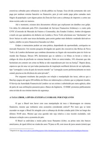 extorsivas cobradas para refinanciar a dívida pública na Europa. Essa dívida certamente não será
paga por nenhum sistema bancário ou financeiro, pois já está sendo paga pelas camadas mais
frágeis da população e por alguns países da Zona do Euro com a cobrança de impostos e cortes nas
áreas sociais cada vez maiores.
           Até o momento, existem dois documentos oficiais que explicaram em detalhes esse golpe.
Um deles foi elaborado pela FSA (Autoridade de Serviços Financeiros britânica) e o outro pela
CFTC (Comissão de Mercado de Futuros e Commodity, dos Estados Unidos). Ambos divulgaram
e-mails em que operadores de dinheiro em Londres e Nova York solicitaram aos “declarantes” um
favor: baixar ou subir suas taxas declaradas, para assim ganhar mais dinheiro vendendo derivativos
(ações, câmbio ou juros financeiros) baseados na Libor.
           Golpes e maracutaias podem ser uma prática, dependendo da oportunidade, corriqueira no
mercado financeiro. Em recente pesquisa divulgada um quarto dos executivos das Bolsas de Nova
York e de Londres declararam que condutas desonestas ou ilegais são necessárias para ter êxito no
mundo das finanças. Desses 30% declararam que os salários e os bônus os levam a violar os
códigos de ética da profissão no sistema bancário. Entre os entrevistados, 16% disseram que não
hesitariam em cometer um crime na Bolsa se não respondessem por isso na Justiça5. Depois dessa,
espera-se que de uma vez por todas pasmaceiras de inspiração neoliberal deixem de ser replicadas,
tipo “corrupção é coisa de país de terceiro mundo” ou “corrupção ocorre preferencialmente no meio
estatal, precisa-se da eficiência do setor privado”.
           Por enquanto resultante das punições em relação a manipulação das taxas, sabe-se que o
Barclays pagou até agora 450 milhões de libras em indenizações a clientes que se julgaram lesados.
O Serviço da Autoridade Financeira de Londres vai ser extinto e substituído por outra agência, além
de parte de suas atribuições passarem para o Banco da Inglaterra. O HSBC prometeu publicamente
uma revisão de seu sistema interno de segurança.


A TAXA LÍBOR, A DÍVIDA EXTERNA E O BRASIL POR ENQUANTO

           O que o Brasil tem haver com essa manipulação de taxa e falcatruagem no sistema
financeiro, mesmo que tenhamos uma economia considerada estável? Por mais que se tente
esconder ou negar o Brasil foi atingido com a cobrança de dívidas cotadas pela Libor ao longo dos
últimos 30-40 anos. Mesmo que essa questão não seja relativa a esse recente escândalo, vale
destacar a relação com a economia do país.
           O Brasil se endividou e muito pelas taxas flutuantes (Libor, ou prime rates dos bancos
americanos, de igual efeito) na virada dos anos 70 para os 80, com taxas de juros anuais (totais) que

5
    Disponível em: http://www.advivo.com.br/blog/gustavo-belic-cherubine/pesquisa-nos-eua-e-reino-unido-bandidagem-financeira
 