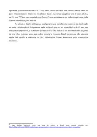 operações, que representam cerca de 22% da renda e estão em níveis altos, mesmo com os cortes de
juros pelas instituições financeiras nos últimos meses9. Apesar da redução da taxa de juros, a Selic,
de 8% para 7,5% ao ano, anunciada pelo Banco Central, considera-se que os bancos privados ainda
cobram uma taxa de juros abusiva.
         Ao apoiar as frações políticas do atual governo que trabalham na promoção da distribuição
de renda e diminuição da desigualdade social no Brasil, que em um tempo história de 10 anos tem
índices bem expressivos, e exatamente por apoiar isso, cabe atentar-se aos desdobramentos do golpe
na taxa Líbor e demais temas que podem impactar a economia Brasil, mesmo que não seja uma
tarefa fácil devido a enxurrada de (des) informações difusas promovidas pelas corporações
midiáticas.




9
     Mais detalhes disponíveis sobre esse tema do crédito no Brasil, nessa matéria veiculada                             em:
http://sul21.com.br/jornal/2012/09/inadimplencia-representa-entrave-para-reativacao-da-economia-avaliam-especialistas/
 